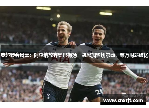 英超转会风云：阿森纳放弃奥巴梅扬，凯恩加盟切尔西，莱万周薪破亿